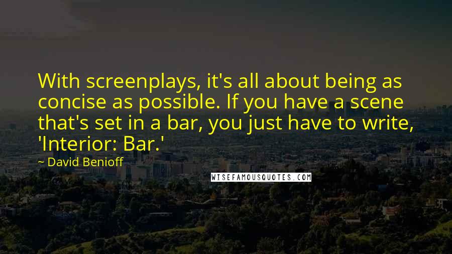 David Benioff Quotes: With screenplays, it's all about being as concise as possible. If you have a scene that's set in a bar, you just have to write, 'Interior: Bar.'