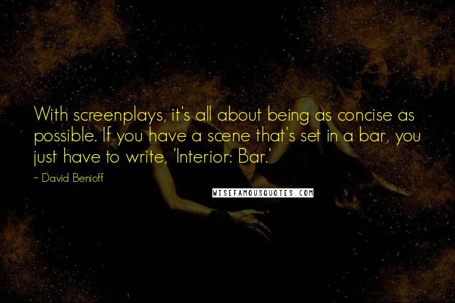 David Benioff Quotes: With screenplays, it's all about being as concise as possible. If you have a scene that's set in a bar, you just have to write, 'Interior: Bar.'