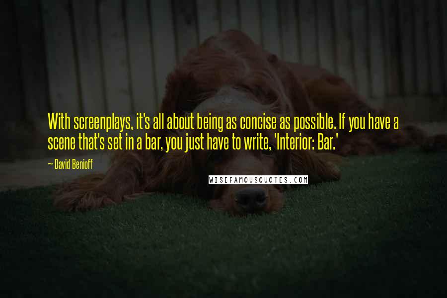 David Benioff Quotes: With screenplays, it's all about being as concise as possible. If you have a scene that's set in a bar, you just have to write, 'Interior: Bar.'