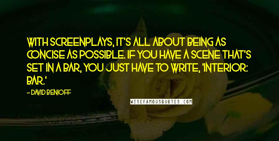 David Benioff Quotes: With screenplays, it's all about being as concise as possible. If you have a scene that's set in a bar, you just have to write, 'Interior: Bar.'