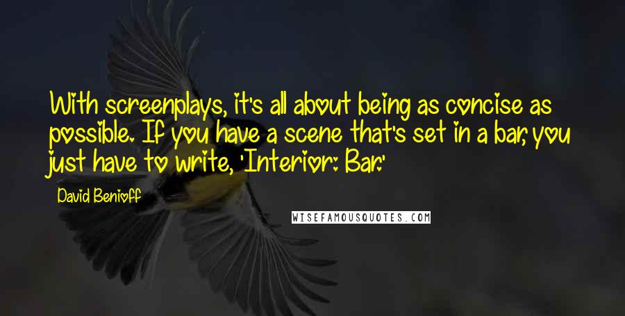 David Benioff Quotes: With screenplays, it's all about being as concise as possible. If you have a scene that's set in a bar, you just have to write, 'Interior: Bar.'