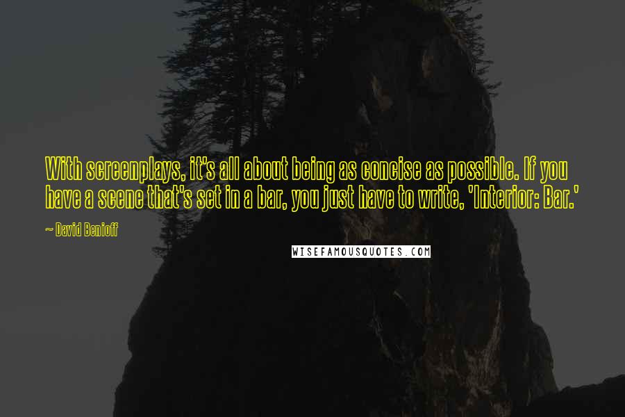 David Benioff Quotes: With screenplays, it's all about being as concise as possible. If you have a scene that's set in a bar, you just have to write, 'Interior: Bar.'