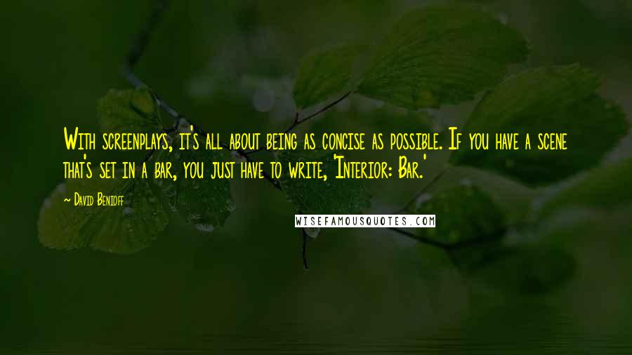 David Benioff Quotes: With screenplays, it's all about being as concise as possible. If you have a scene that's set in a bar, you just have to write, 'Interior: Bar.'