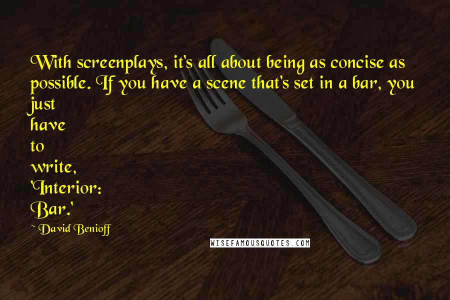 David Benioff Quotes: With screenplays, it's all about being as concise as possible. If you have a scene that's set in a bar, you just have to write, 'Interior: Bar.'