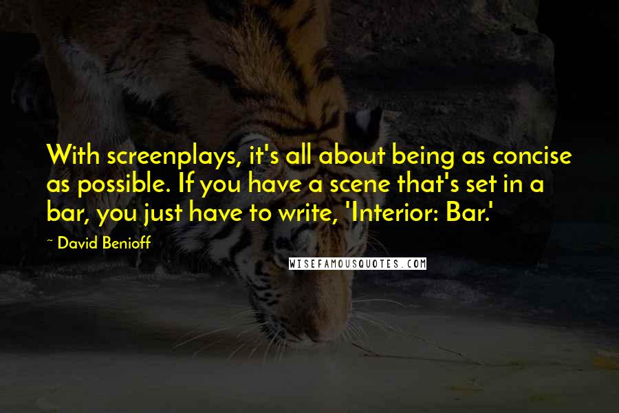 David Benioff Quotes: With screenplays, it's all about being as concise as possible. If you have a scene that's set in a bar, you just have to write, 'Interior: Bar.'