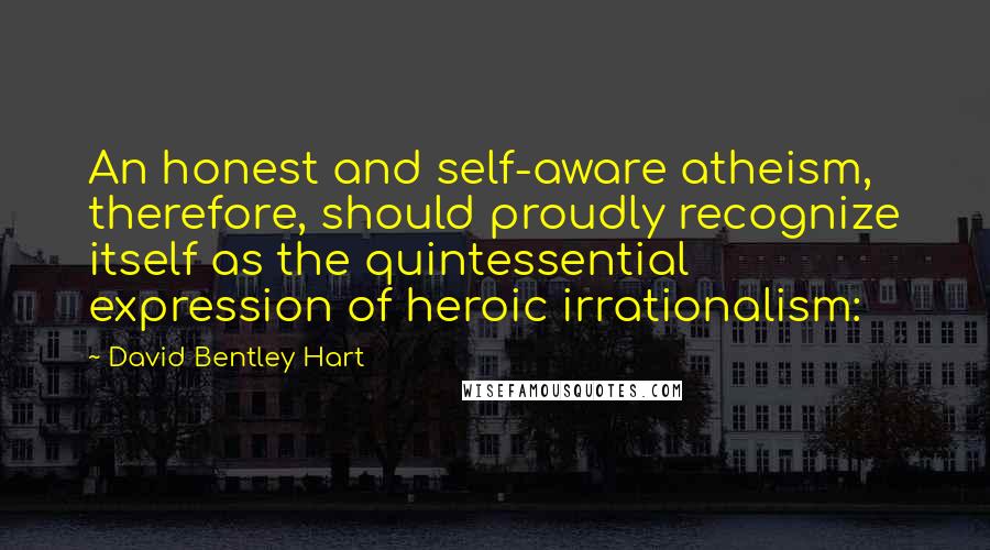 David Bentley Hart Quotes: An honest and self-aware atheism, therefore, should proudly recognize itself as the quintessential expression of heroic irrationalism: