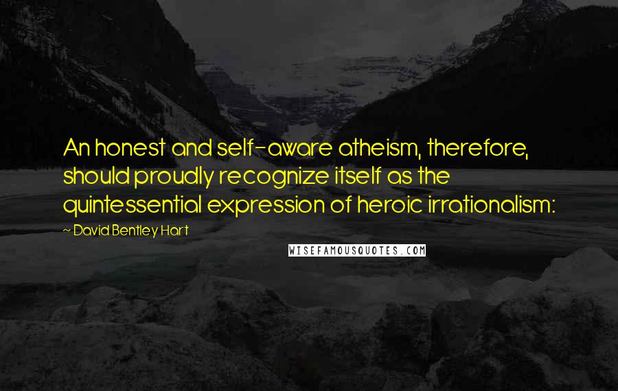 David Bentley Hart Quotes: An honest and self-aware atheism, therefore, should proudly recognize itself as the quintessential expression of heroic irrationalism: