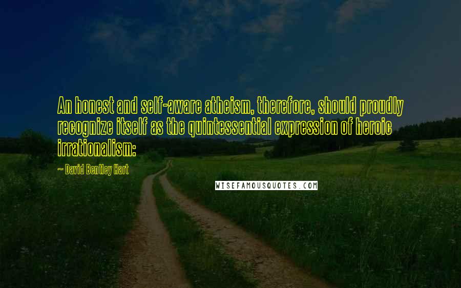 David Bentley Hart Quotes: An honest and self-aware atheism, therefore, should proudly recognize itself as the quintessential expression of heroic irrationalism: