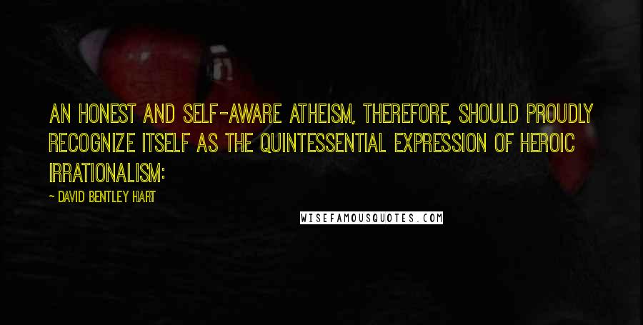 David Bentley Hart Quotes: An honest and self-aware atheism, therefore, should proudly recognize itself as the quintessential expression of heroic irrationalism: