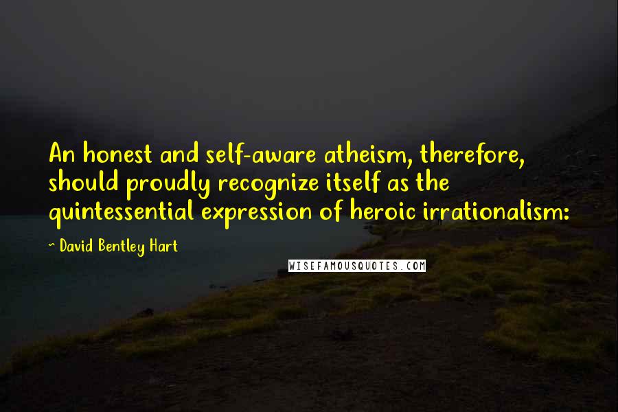 David Bentley Hart Quotes: An honest and self-aware atheism, therefore, should proudly recognize itself as the quintessential expression of heroic irrationalism: