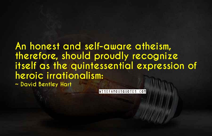 David Bentley Hart Quotes: An honest and self-aware atheism, therefore, should proudly recognize itself as the quintessential expression of heroic irrationalism: