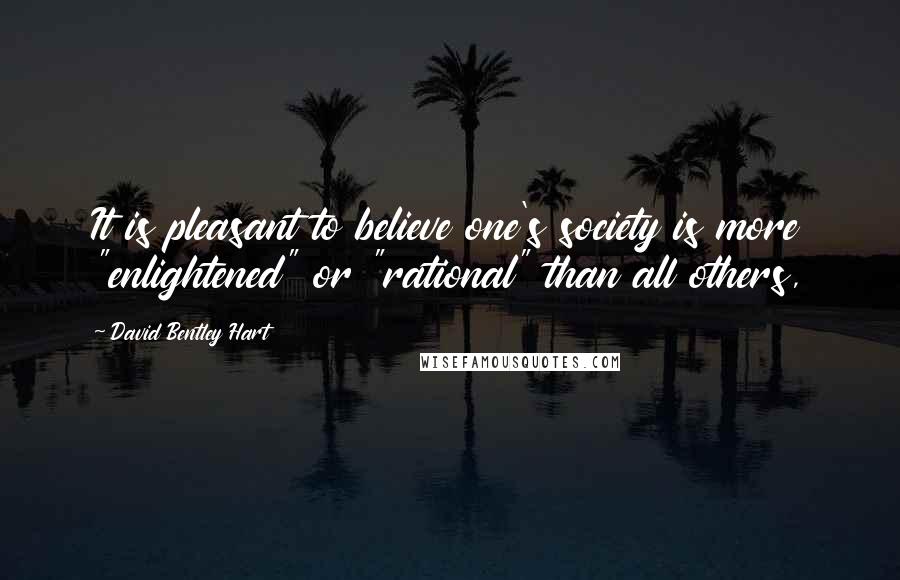 David Bentley Hart Quotes: It is pleasant to believe one's society is more "enlightened" or "rational" than all others,