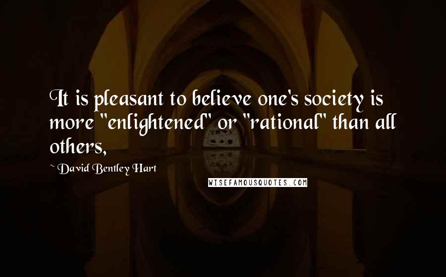 David Bentley Hart Quotes: It is pleasant to believe one's society is more "enlightened" or "rational" than all others,