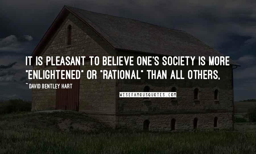 David Bentley Hart Quotes: It is pleasant to believe one's society is more "enlightened" or "rational" than all others,