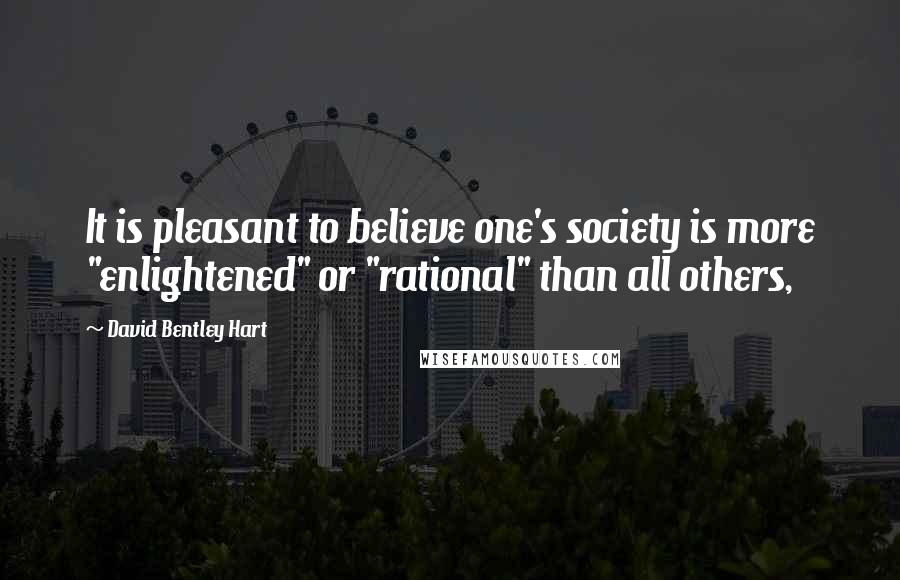 David Bentley Hart Quotes: It is pleasant to believe one's society is more "enlightened" or "rational" than all others,