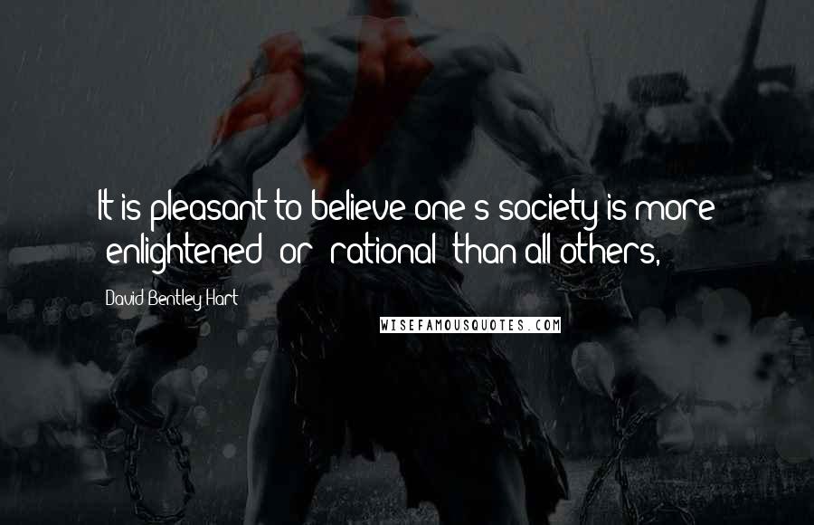 David Bentley Hart Quotes: It is pleasant to believe one's society is more "enlightened" or "rational" than all others,