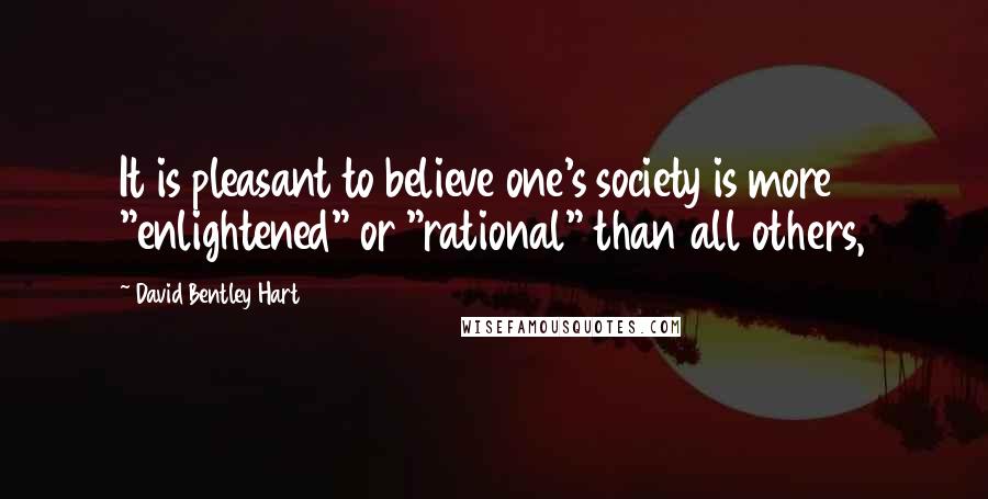 David Bentley Hart Quotes: It is pleasant to believe one's society is more "enlightened" or "rational" than all others,