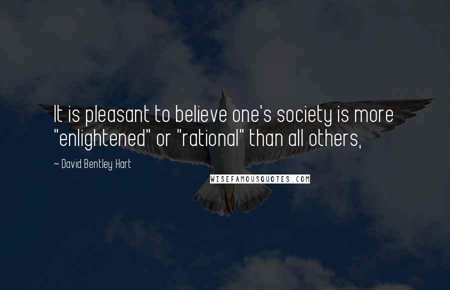 David Bentley Hart Quotes: It is pleasant to believe one's society is more "enlightened" or "rational" than all others,