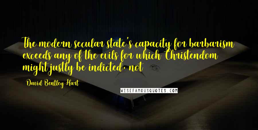 David Bentley Hart Quotes: The modern secular state's capacity for barbarism exceeds any of the evils for which Christendom might justly be indicted, not