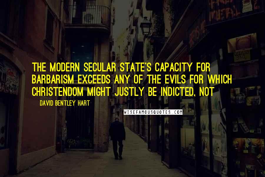 David Bentley Hart Quotes: The modern secular state's capacity for barbarism exceeds any of the evils for which Christendom might justly be indicted, not