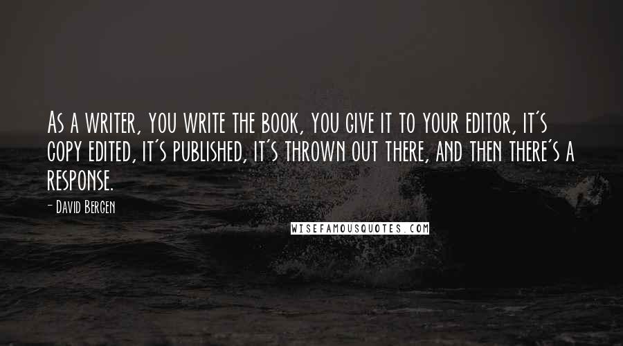 David Bergen Quotes: As a writer, you write the book, you give it to your editor, it's copy edited, it's published, it's thrown out there, and then there's a response.