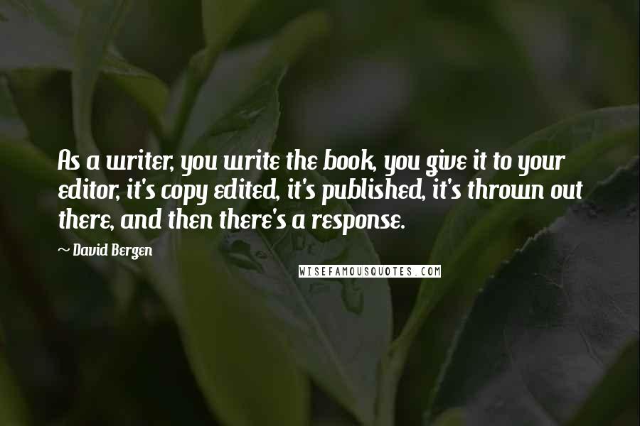 David Bergen Quotes: As a writer, you write the book, you give it to your editor, it's copy edited, it's published, it's thrown out there, and then there's a response.