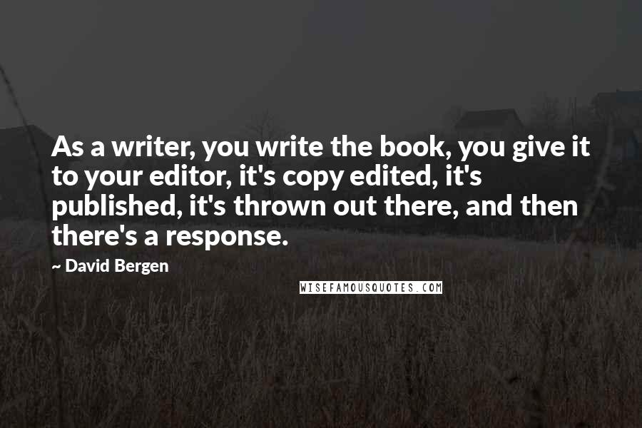 David Bergen Quotes: As a writer, you write the book, you give it to your editor, it's copy edited, it's published, it's thrown out there, and then there's a response.