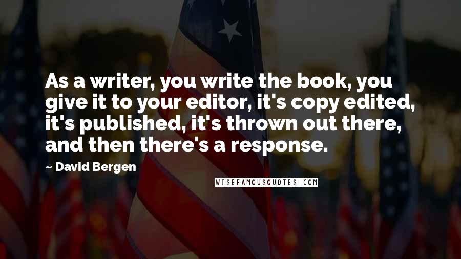 David Bergen Quotes: As a writer, you write the book, you give it to your editor, it's copy edited, it's published, it's thrown out there, and then there's a response.