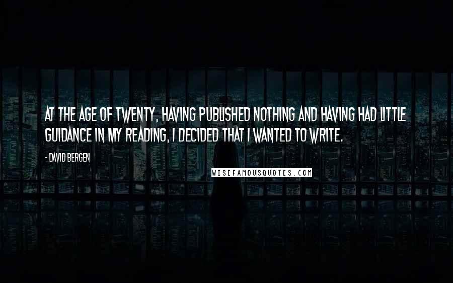 David Bergen Quotes: At the age of twenty, having published nothing and having had little guidance in my reading, I decided that I wanted to write.