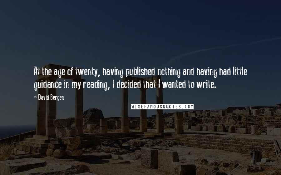 David Bergen Quotes: At the age of twenty, having published nothing and having had little guidance in my reading, I decided that I wanted to write.