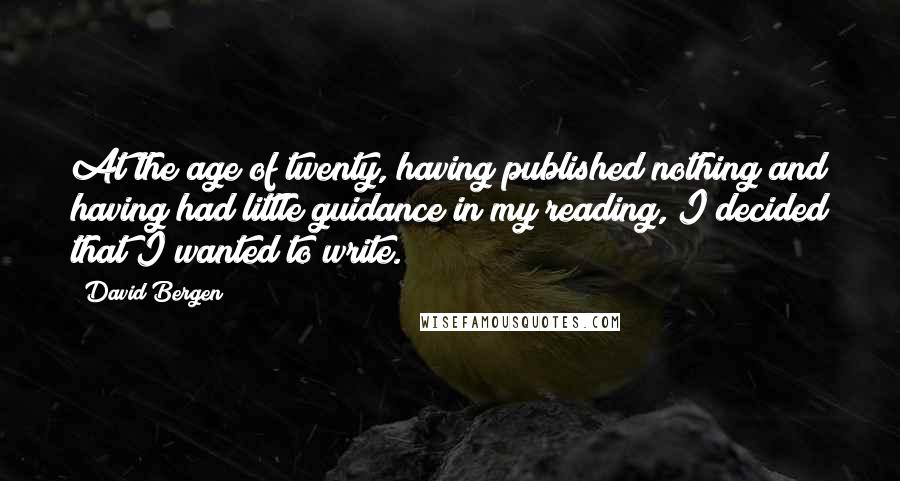 David Bergen Quotes: At the age of twenty, having published nothing and having had little guidance in my reading, I decided that I wanted to write.