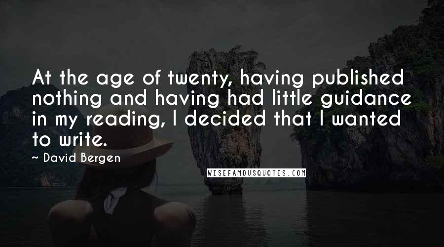 David Bergen Quotes: At the age of twenty, having published nothing and having had little guidance in my reading, I decided that I wanted to write.