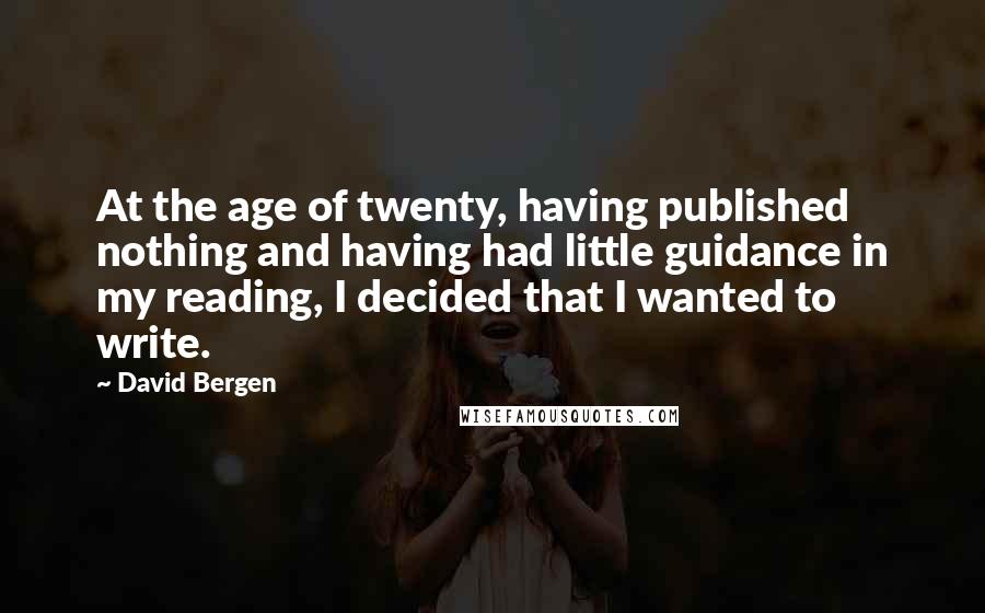 David Bergen Quotes: At the age of twenty, having published nothing and having had little guidance in my reading, I decided that I wanted to write.