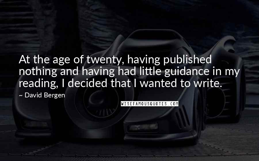 David Bergen Quotes: At the age of twenty, having published nothing and having had little guidance in my reading, I decided that I wanted to write.