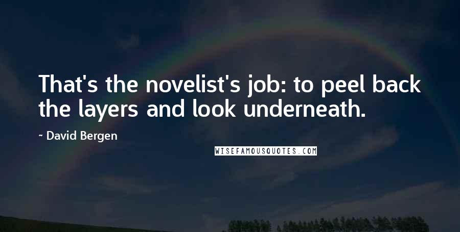 David Bergen Quotes: That's the novelist's job: to peel back the layers and look underneath.