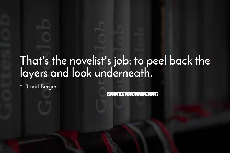 David Bergen Quotes: That's the novelist's job: to peel back the layers and look underneath.