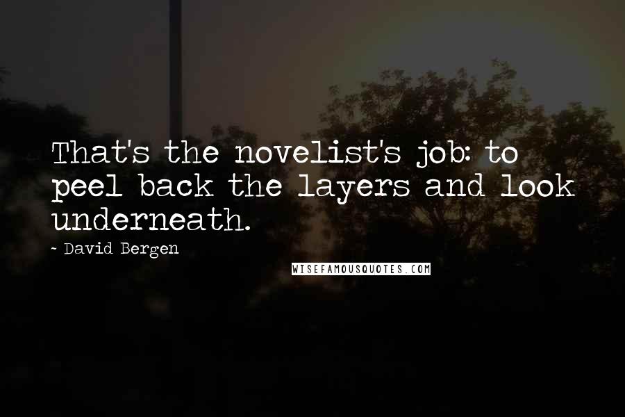 David Bergen Quotes: That's the novelist's job: to peel back the layers and look underneath.