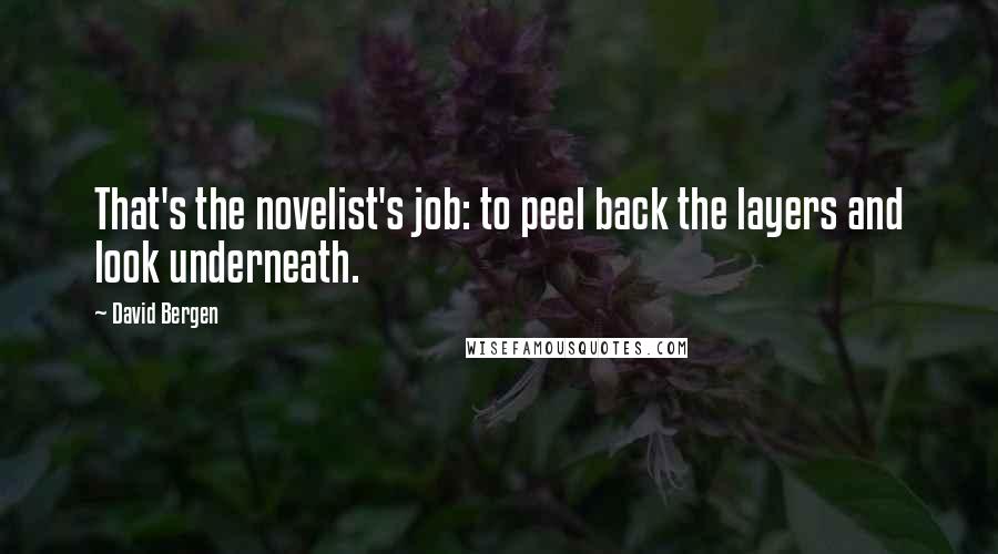 David Bergen Quotes: That's the novelist's job: to peel back the layers and look underneath.