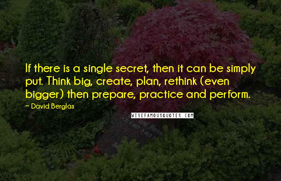 David Berglas Quotes: If there is a single secret, then it can be simply put. Think big, create, plan, rethink (even bigger) then prepare, practice and perform.