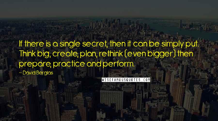 David Berglas Quotes: If there is a single secret, then it can be simply put. Think big, create, plan, rethink (even bigger) then prepare, practice and perform.