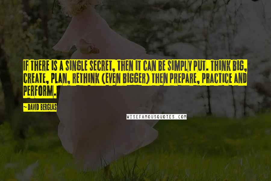 David Berglas Quotes: If there is a single secret, then it can be simply put. Think big, create, plan, rethink (even bigger) then prepare, practice and perform.