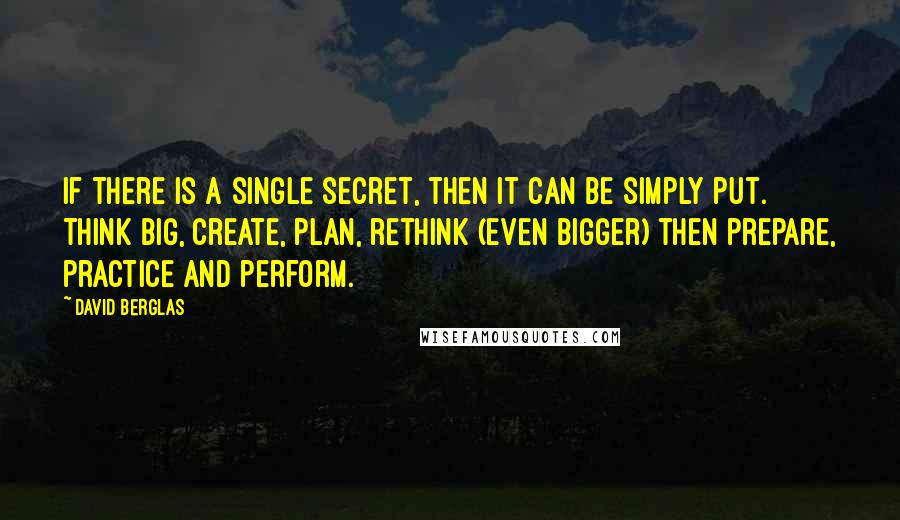 David Berglas Quotes: If there is a single secret, then it can be simply put. Think big, create, plan, rethink (even bigger) then prepare, practice and perform.