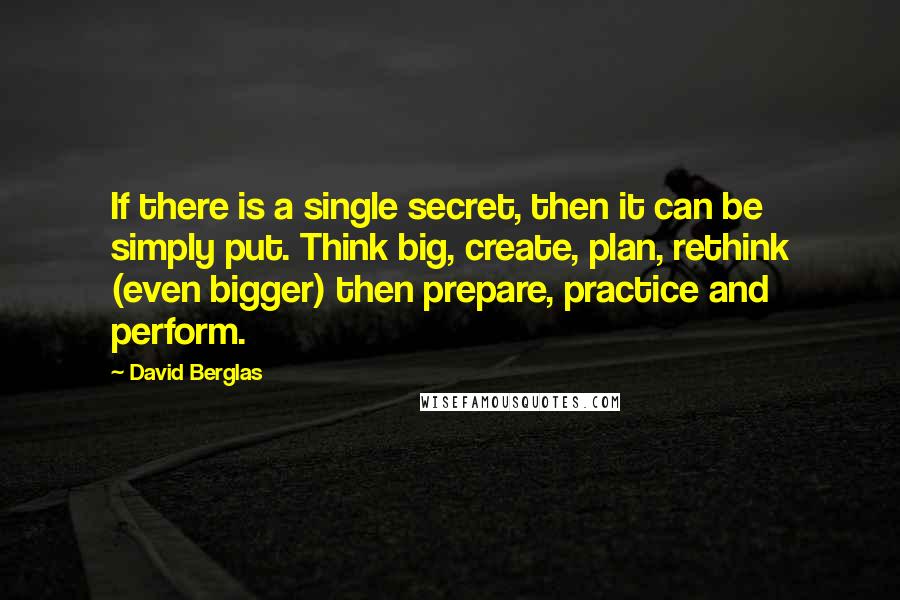 David Berglas Quotes: If there is a single secret, then it can be simply put. Think big, create, plan, rethink (even bigger) then prepare, practice and perform.