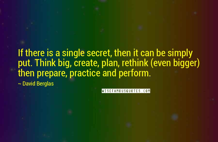 David Berglas Quotes: If there is a single secret, then it can be simply put. Think big, create, plan, rethink (even bigger) then prepare, practice and perform.