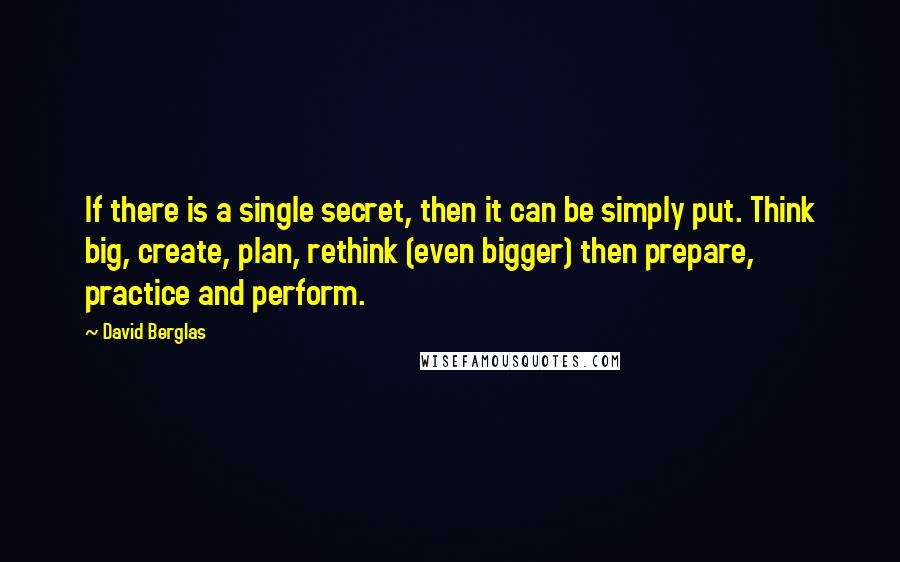 David Berglas Quotes: If there is a single secret, then it can be simply put. Think big, create, plan, rethink (even bigger) then prepare, practice and perform.