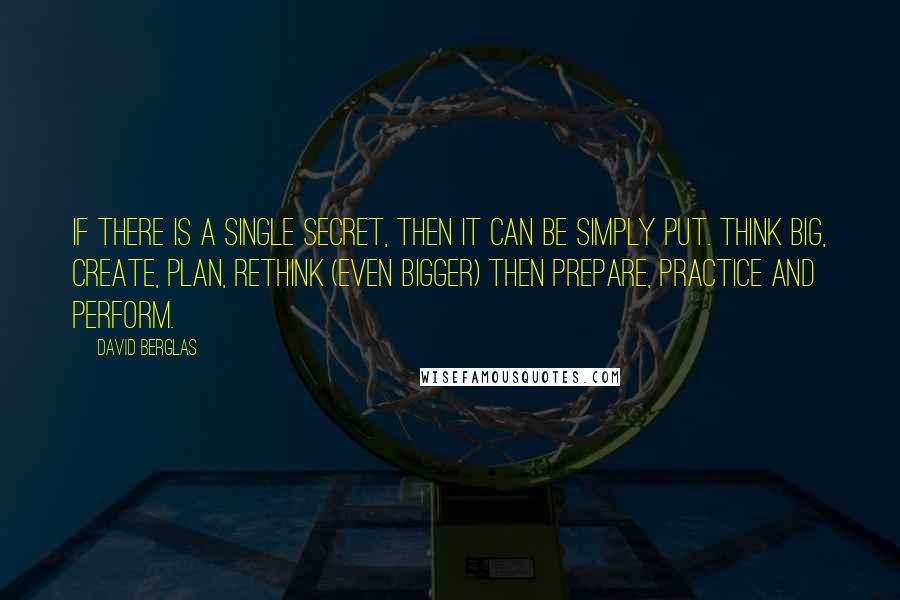 David Berglas Quotes: If there is a single secret, then it can be simply put. Think big, create, plan, rethink (even bigger) then prepare, practice and perform.