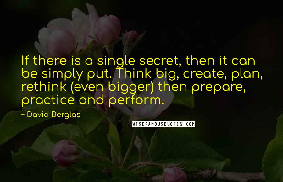 David Berglas Quotes: If there is a single secret, then it can be simply put. Think big, create, plan, rethink (even bigger) then prepare, practice and perform.
