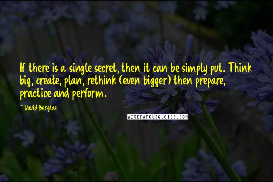 David Berglas Quotes: If there is a single secret, then it can be simply put. Think big, create, plan, rethink (even bigger) then prepare, practice and perform.