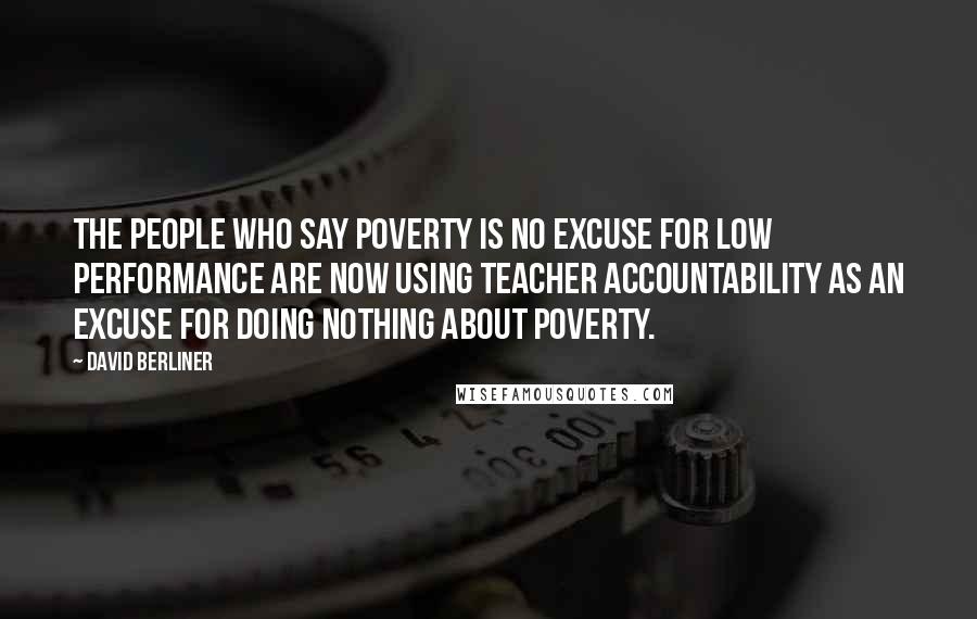 David Berliner Quotes: The people who say poverty is no excuse for low performance are now using teacher accountability as an excuse for doing nothing about poverty.