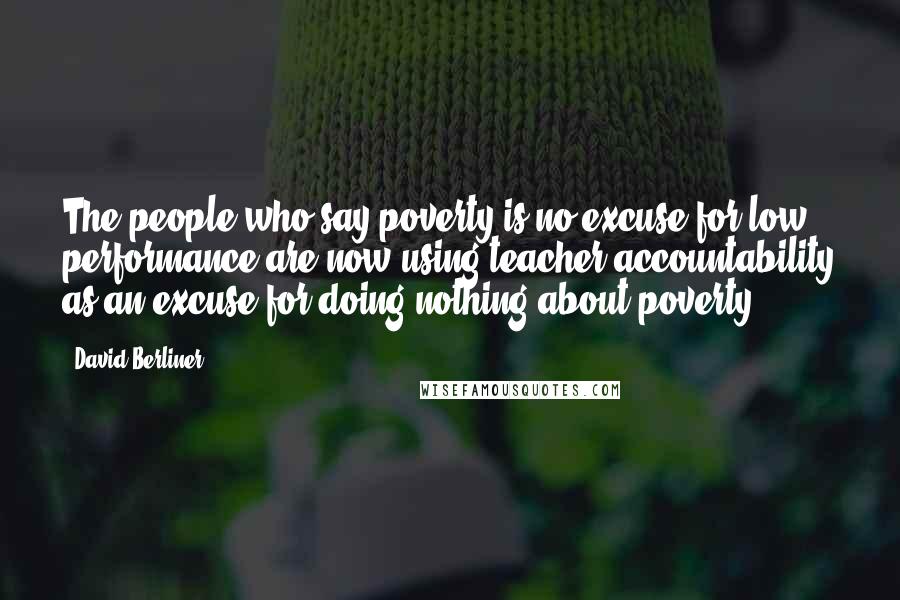 David Berliner Quotes: The people who say poverty is no excuse for low performance are now using teacher accountability as an excuse for doing nothing about poverty.